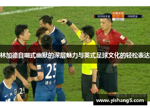 林加德自嘲式幽默的深层魅力与英式足球文化的轻松表达